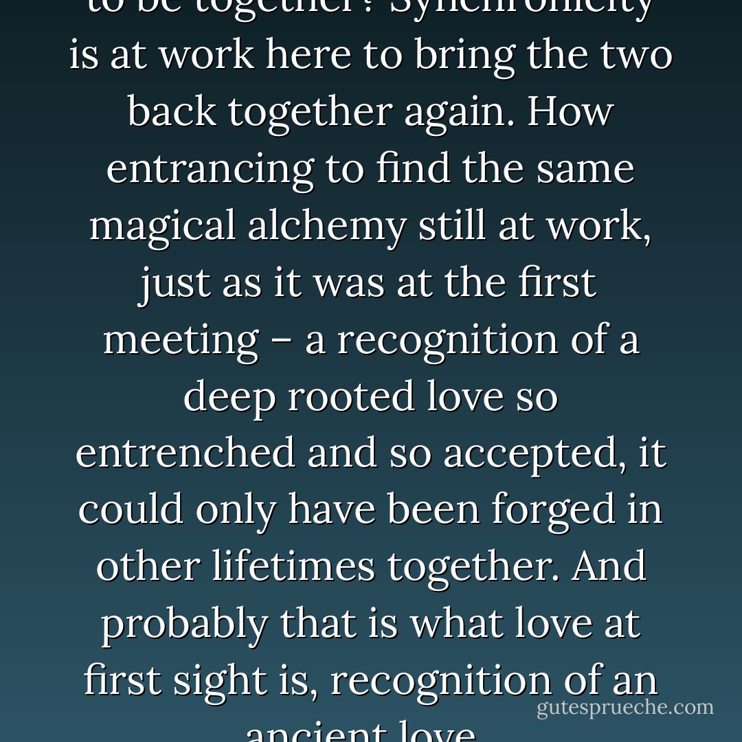 But are the twin souls destined to be together? Synchronicity is at work here to bring the two back together again. How entrancing to find the same magical alchemy still at work, just as it was at the first meeting – a recognition of a deep rooted love so entrenched and so accepted, it could only have been forged in other lifetimes together. And probably that is what love at first sight is, recognition of an ancient love.  - Chimnese Davids
