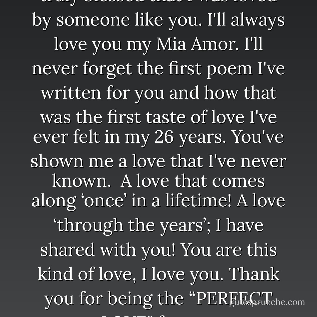Yet deep inside I know that I'm truly blessed that I was loved by someone like you. I'll always love you my Mia Amor. I'll never forget the first poem I've written for you and how that was the first taste of love I've ever felt in my 26 years.<br />You've shown me a love that I've never known.<br /> A love that comes along ‘once’ in a lifetime! A love ‘through the years’; I have shared with you! You are this kind of love, I love you. Thank you for being the “PERFECT LOVE" for me. - Chimnese Davids
