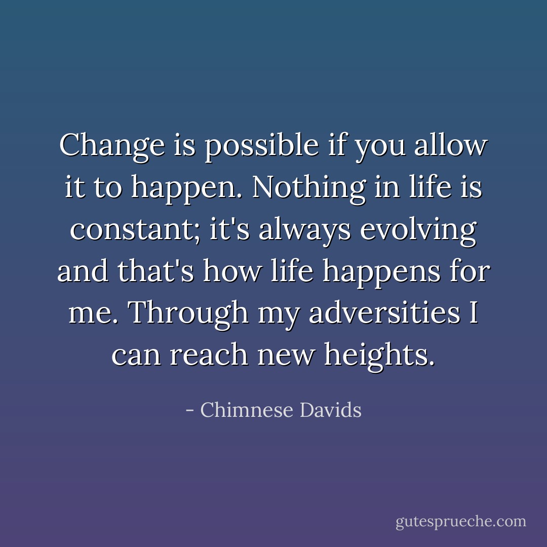 Change is possible if you allow it to happen. Nothing in life is constant; it's always evolving and that's how life happens for me. Through my adversities I can reach new heights. - Chimnese Davids