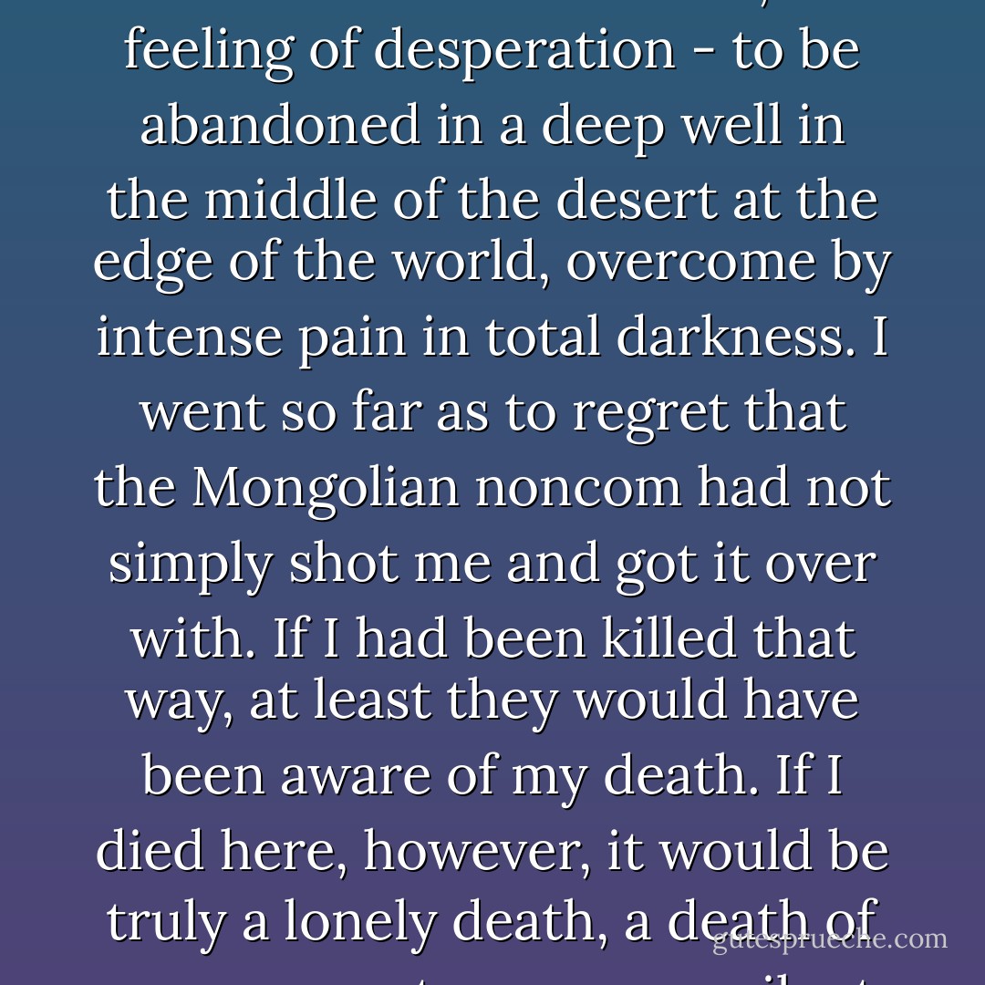 I don't think you will ever be able to understand what it is like - the utter loneliness, the feeling of desperation - to be abandoned in a deep well in the middle of the desert at the edge of the world, overcome by intense pain in total darkness. I went so far as to regret that the Mongolian noncom had not simply shot me and got it over with. If I had been killed that way, at least they would have been aware of my death. If I died here, however, it would be truly a lonely death, a death of no concern to anyone, a silent death. - Haruki Murakami