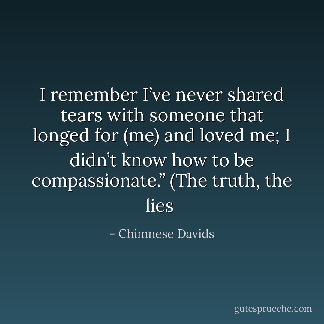 I remember I’ve never shared tears with someone that longed<br />for (me) and loved me; I didn’t know how to be compassionate.”<br />(The truth, the lies  - Chimnese Davids