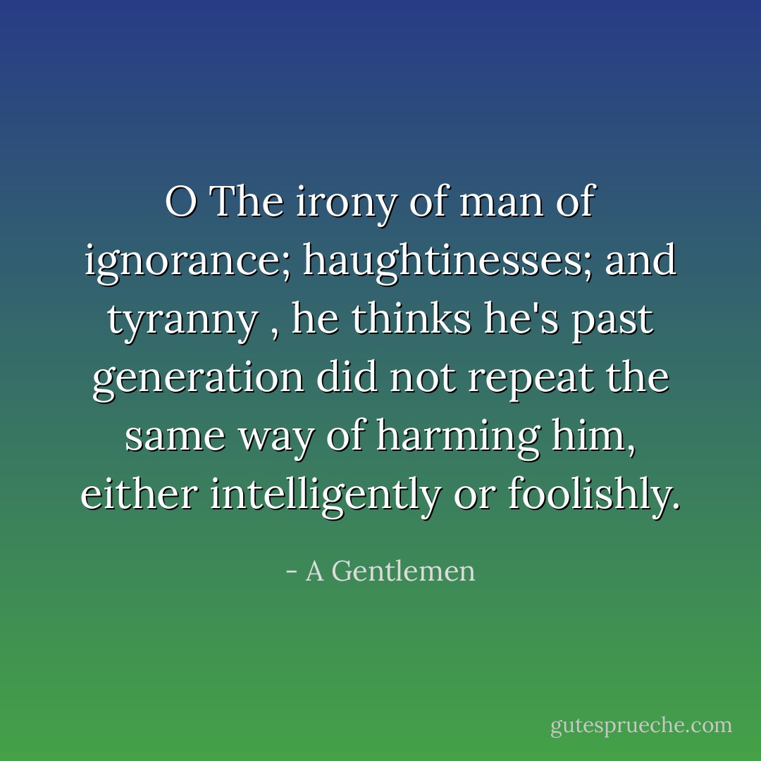 O The irony of man of ignorance; haughtinesses; and tyranny , he thinks he's past generation did not repeat the same way of harming him, either intelligently or foolishly. - A Gentlemen