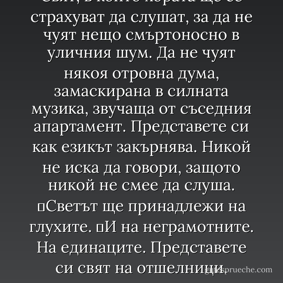 Свят, в който хората ще се страхуват да слушат, за да не чуят нещо смъртоносно в уличния шум. Да не чуят някоя отровна дума, замаскирана в силната музика, звучаща от съседния апартамент. Представете си как езикът закърнява. Никой не иска да говори, защото никой не смее да слуша.<br />	Светът ще принадлежи на глухите.<br />	И на неграмотните. На единаците. Представете си свят на отшелници. - Chuck Palahniuk
