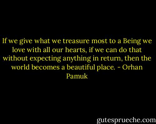 If we give what we treasure most to a Being we love with all our hearts, if we can do that without expecting anything in return, then the world becomes a beautiful place. - Orhan Pamuk
