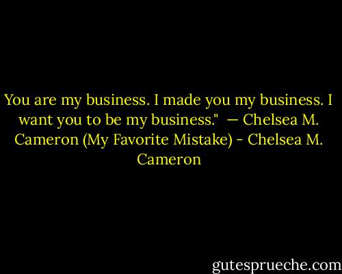 You are my business. I made you my business. I want you to be my business." <br />— Chelsea M. Cameron (My Favorite Mistake) - Chelsea M. Cameron
