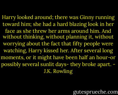 Harry looked around; there was Ginny running toward him; she had a hard blazing look in her face as she threw her arms around him. And without thinking, without planning it, without worrying about the fact that fifty people were watching, Harry kissed her. After several long moments, or it might have been half an hour-or possibly several sunlit days- they broke apart. - J.K. Rowling
