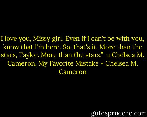 I love you, Missy girl. Even if I can't be with you, know that I'm here. So, that's it. More than the stars, Taylor. More than the stars.” <br />― Chelsea M. Cameron, My Favorite Mistake - Chelsea M. Cameron