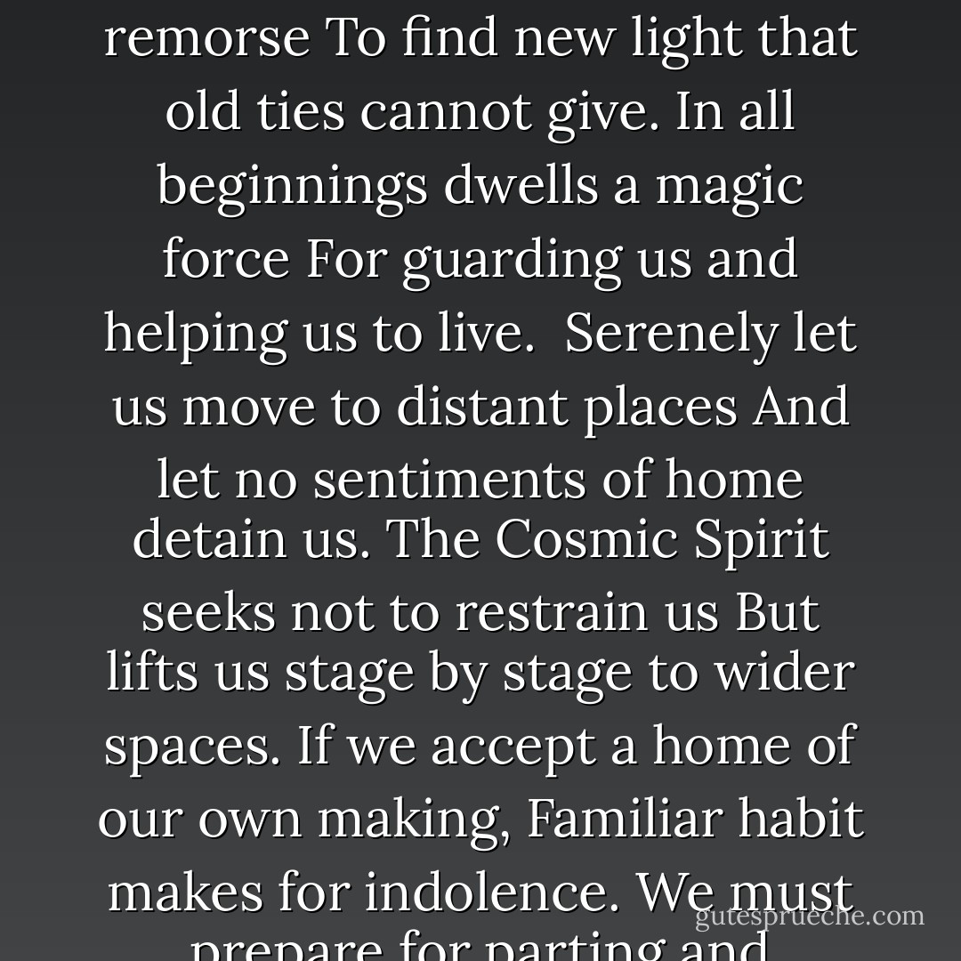 Stages<br /><br /><br /><br />As every flower fades and as all youth<br />Departs, so life at every stage,<br />So every virtue, so our grasp of truth,<br />Blooms in its day and may not last forever.<br />Since life may summon us at every age<br />Be ready, heart, for parting, new endeavor,<br />Be ready bravely and without remorse<br />To find new light that old ties cannot give.<br />In all beginnings dwells a magic force<br />For guarding us and helping us to live.<br /><br />Serenely let us move to distant places<br />And let no sentiments of home detain us.<br />The Cosmic Spirit seeks not to restrain us<br />But lifts us stage by stage to wider spaces.<br />If we accept a home of our own making,<br />Familiar habit makes for indolence.<br />We must prepare for parting and leave-taking<br />Or else remain the slaves of permanence.<br /><br />Even the hour of our death may send<br />Us speeding on to fresh and newer spaces,<br />And life may summon us to newer races.<br />So be it, heart: bid farewell without end. - Hermann Hesse