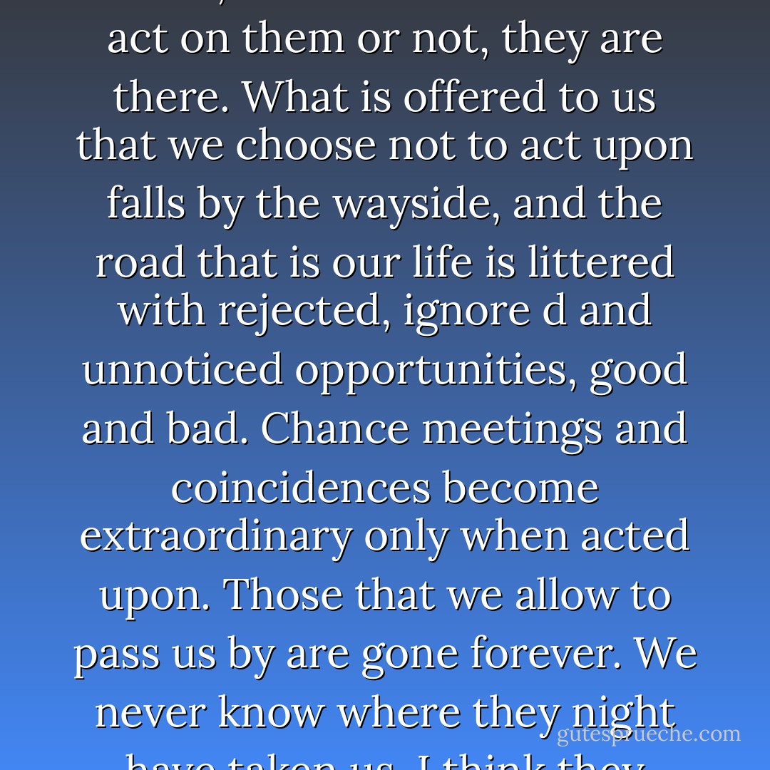But far-fetched things do happen. In fact, many people's entire lives are completely far-fetched. I think we are constantly surrounded by extraordinary possibilities. Whether we are aware of them or not, whether we choose to act on them or not, they are there. What is offered to us that we choose not to act upon falls by the wayside, and the road that is our life is littered with rejected, ignore<br />d and unnoticed opportunities, good and bad. Chance meetings and coincidences become extraordinary only when acted upon. Those that we allow to pass us by are gone forever. We never know where they night have taken us. I think they were never meant to happen. The potiental was there, but only for the briefest moment, before we consciously or unconsciously chose to ignore it. - Linda Olsson