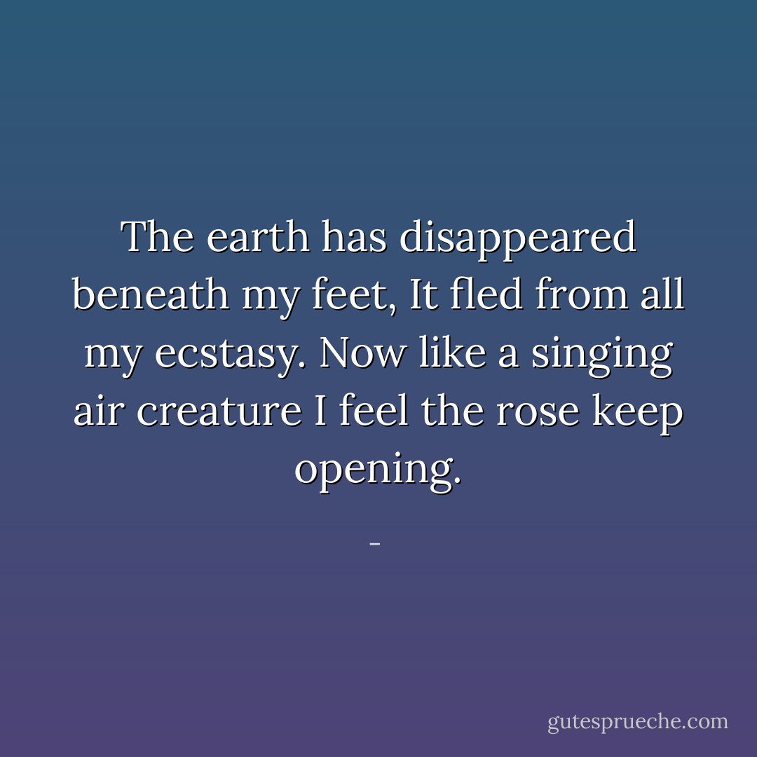 The earth has disappeared beneath my feet, It fled from all my ecstasy. Now like a singing air creature I feel the rose keep opening. - 