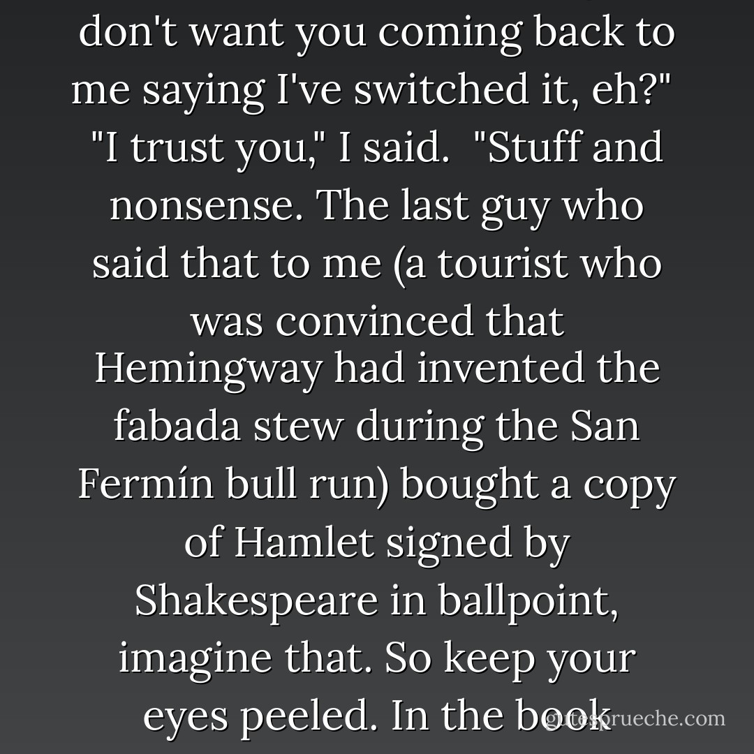 The bookseller handed me the book and winked.<br />"Have a good look at it, little dumpling. I don't want you coming back to me saying I've switched it, eh?"<br /><br />"I trust you," I said.<br /><br />"Stuff and nonsense. The last guy who said that to me (a tourist who was convinced that Hemingway had invented the fabada stew during the San Fermín bull run) bought a copy of Hamlet signed by Shakespeare in ballpoint, imagine that. So keep your eyes peeled. In the book business, you can't even trust the index. - Carlos Ruiz Zafón