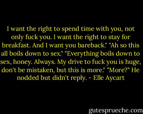I want the right to spend time with you, not only fuck you. I want the right to stay for breakfast. And I want you bareback."<br />"Ah so this all boils down to sex."<br />"Everything boils down to sex, honey. Always. My drive to fuck you is huge, don't be mistaken, but this is more."<br />"More?"<br />He nodded but didn't reply. - Elle Aycart