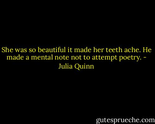 She was so beautiful it made her teeth ache.<br />He made a mental note not to attempt poetry. - Julia Quinn