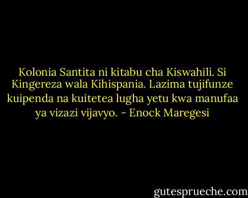 Kolonia Santita ni kitabu cha Kiswahili. Si Kingereza wala Kihispania. Lazima tujifunze kuipenda na kuitetea lugha yetu kwa manufaa ya vizazi vijavyo. - Enock Maregesi