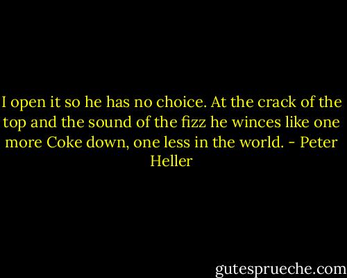 I open it so he has no choice. At the crack of the top and the sound of the fizz he winces like one more Coke down, one less in the world. - Peter Heller