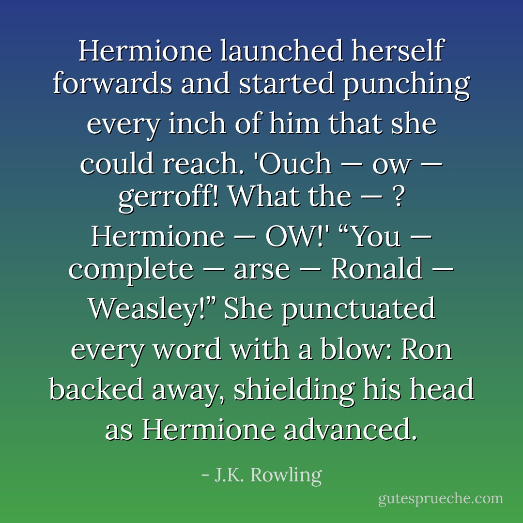 Hermione launched herself forwards and started punching every inch of him that she could reach.<br />'Ouch — ow — gerroff! What the — ? Hermione — OW!'<br />“You — complete — arse — Ronald — Weasley!”<br />She punctuated every word with a blow: Ron backed away, shielding his head as Hermione advanced. - J.K. Rowling