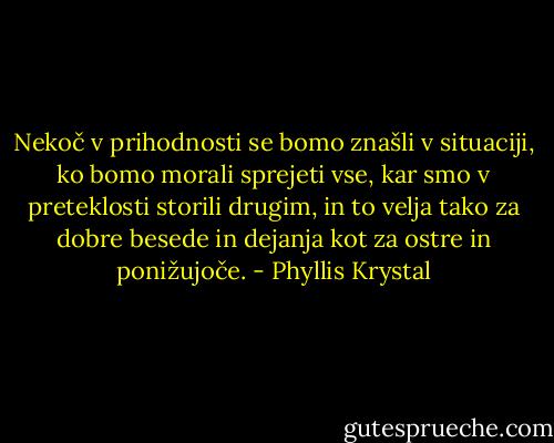 Nekoč v prihodnosti se bomo znašli v situaciji, ko bomo morali sprejeti vse, kar smo v preteklosti storili drugim, in to velja tako za dobre besede in dejanja kot za ostre in ponižujoče. - Phyllis Krystal