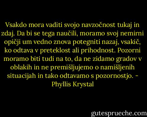 Vsakdo mora vaditi svojo navzočnost tukaj in zdaj. Da bi se tega naučili, moramo svoj nemirni opičji um vedno znova potegniti nazaj, vsakič, ko odtava v preteklost ali prihodnost. Pozorni moramo biti tudi na to, da ne zidamo gradov v oblakih in ne premišljujemo o namišljenih situacijah in tako odtavamo s pozornostjo. - Phyllis Krystal
