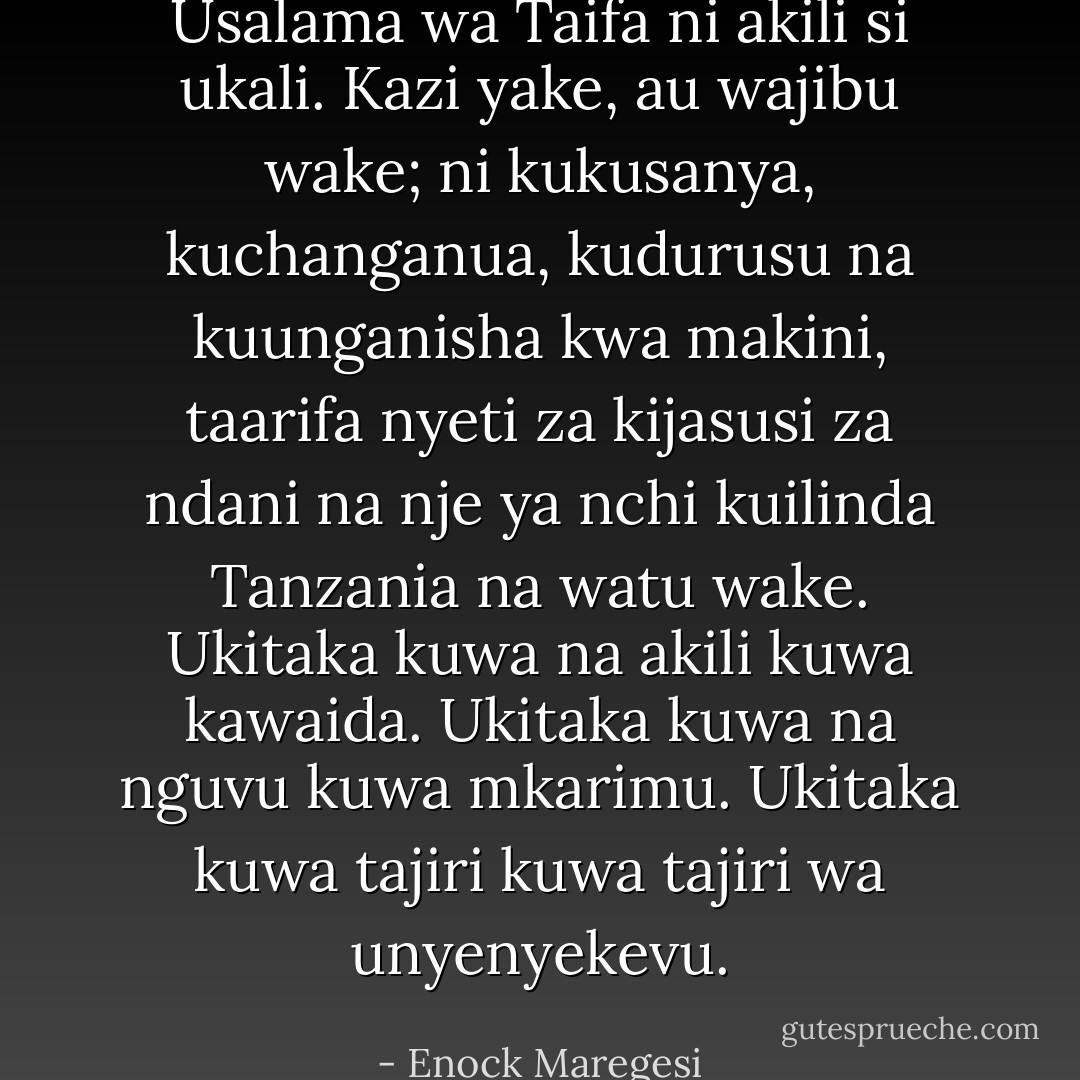 Usalama wa Taifa ni akili si ukali. Kazi yake, au wajibu wake; ni kukusanya, kuchanganua, kudurusu na kuunganisha kwa makini, taarifa nyeti za kijasusi za ndani na nje ya nchi kuilinda Tanzania na watu wake. Ukitaka kuwa na akili kuwa kawaida. Ukitaka kuwa na nguvu kuwa mkarimu. Ukitaka kuwa tajiri kuwa tajiri wa unyenyekevu. - Enock Maregesi