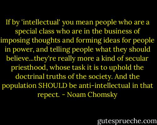 If by 'intellectual' you mean people who are a special class who are in the business of imposing thoughts and forming ideas for people in power, and telling people what they should believe...they're really more a kind of secular priesthood, whose task it is to uphold the doctrinal truths of the society. And the population SHOULD be anti-intellectual in that repect. - Noam Chomsky