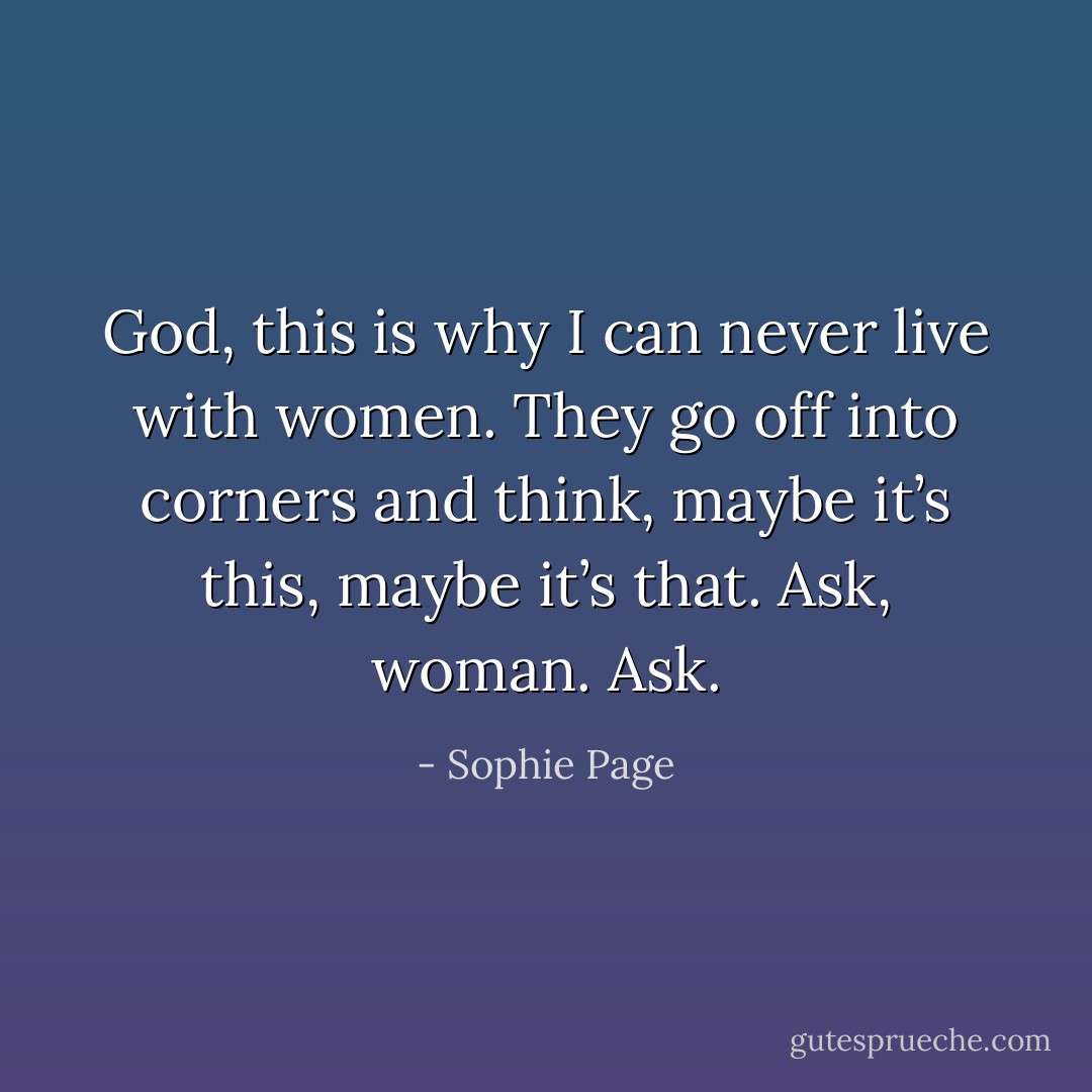 God, this is why I can never live with women. They go off into corners and think, maybe it’s this, maybe it’s that. Ask, woman. Ask. - Sophie Page