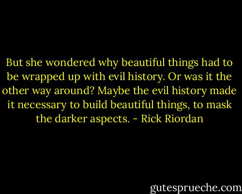 But she wondered why beautiful things had to be wrapped up with evil history. Or was it the other way around? Maybe the evil history made it necessary to build beautiful things, to mask the darker aspects. - Rick Riordan