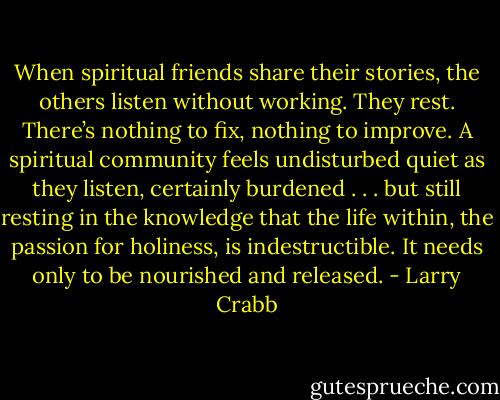 When spiritual friends share their stories, the others listen without working. They rest. There’s nothing to fix, nothing to improve. A spiritual community feels undisturbed quiet as they listen, certainly burdened . . . but still resting in the knowledge that the life within, the passion for holiness, is indestructible. It needs only to be nourished and released. - Larry Crabb