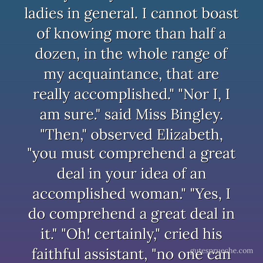 It is amazing to me," said Bingley, "How young ladies can have patience to be so very accomplished as they all are."<br />"All young ladies accomplished? My dear Charles, what do you mean?"<br />"Yes, all of them, I think. They all paint tables, cover screens and net purses. I scarcely know any one who cannot do all this, and I am sure I never heard a young lady spoken of for the first time without being informed that she was very accomplished."<br />"Your list of the common extent of accomplishments," said Darcy, "has too much truth. The word is applied to many a woman who deserves it no otherwise than by netting a purse or covering a screen. But I am very far from agreeing with you in your estimation of ladies in general. I cannot boast of knowing more than half a dozen, in the whole range of my acquaintance, that are really accomplished."<br />"Nor I, I am sure." said Miss Bingley.<br />"Then," observed Elizabeth, "you must comprehend a great deal in your idea of an accomplished woman."<br />"Yes, I do comprehend a great deal in it."<br />"Oh! certainly," cried his faithful assistant, "no one can really be esteemed accomplished who does not greatly surpass knowledge of music, singing, drawing, dancing, and the modern languages, to deserve the word; and besides all this, she must possess a certain something in her air and manner of walking, the tone of her voice, her address and expressions, or the word will be but half deserved."<br />"All this she must possess," added Darcy, "and to all this she must yet add something more substantial, in the improvement of her mind by extensive reading."<br />"I am no longer surprised at your knowing only six accomplished women. I rather wonder at your knowing any. - Jane Austen