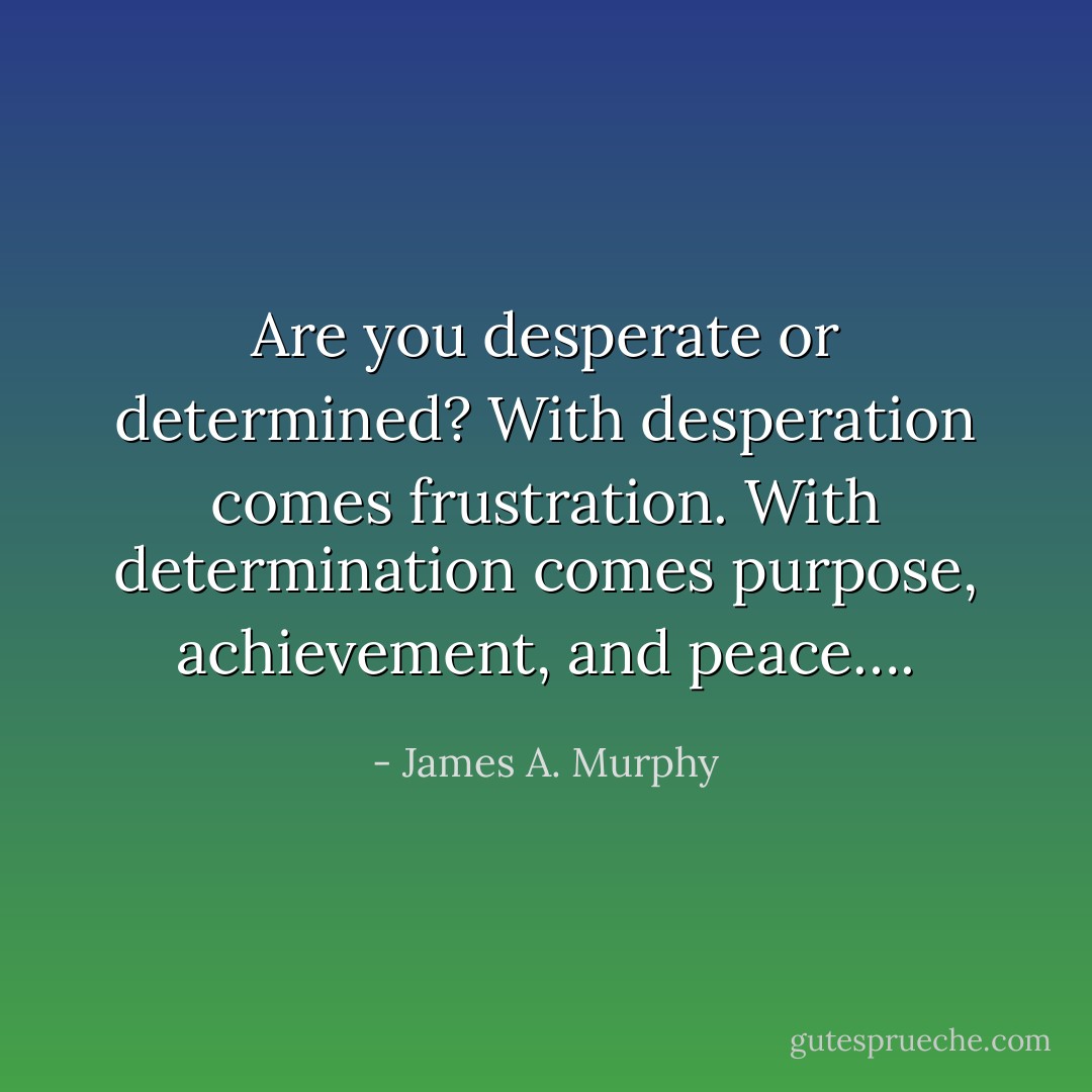 Are you desperate or determined? With desperation comes frustration. With determination comes purpose, achievement, and peace…. - James A. Murphy