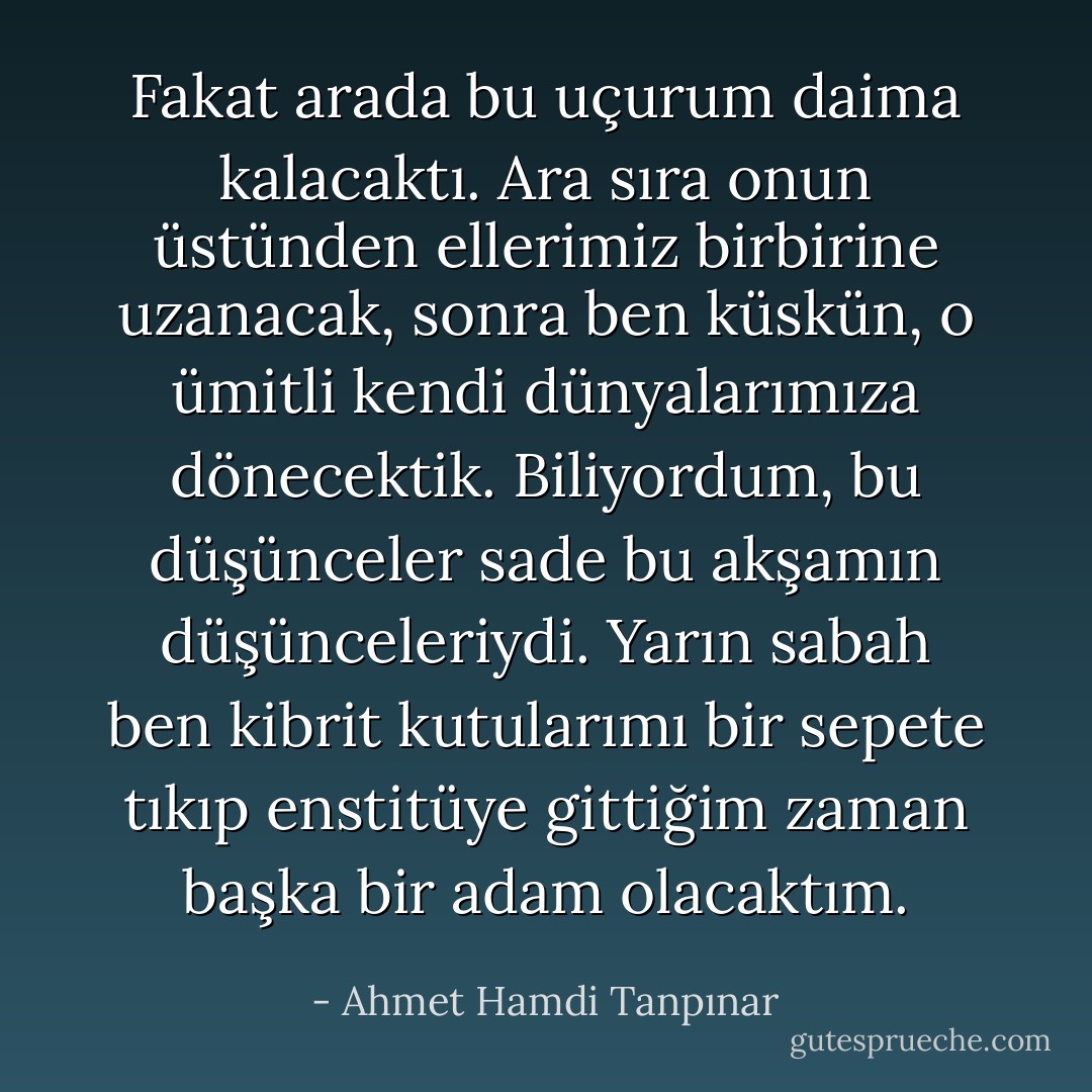 Fakat arada bu uçurum daima kalacaktı. Ara sıra onun üstünden ellerimiz birbirine uzanacak, sonra ben küskün, o ümitli kendi dünyalarımıza dönecektik. Biliyordum, bu düşünceler sade bu akşamın düşünceleriydi. Yarın sabah ben kibrit kutularımı bir sepete tıkıp enstitüye gittiğim zaman başka bir adam olacaktım. - Ahmet Hamdi Tanpınar