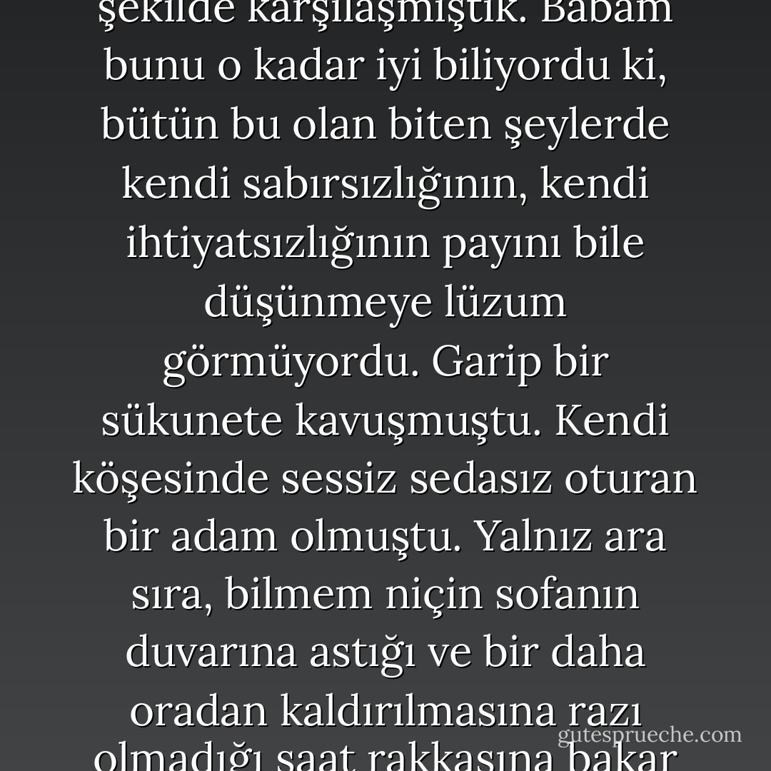 Herkes hayatının bir devrinde şu veya bu şekilde talihinin şuuruna erer. Babam, ve hepimiz, onunla en zalim şekilde karşılaşmıştık. Babam bunu o kadar iyi biliyordu ki, bütün bu olan biten şeylerde kendi sabırsızlığının, kendi ihtiyatsızlığının payını bile düşünmeye lüzum görmüyordu. Garip bir sükunete kavuşmuştu. Kendi köşesinde sessiz sedasız oturan bir adam olmuştu. Yalnız ara sıra, bilmem niçin sofanın duvarına astığı ve bir daha oradan kaldırılmasına razı olmadığı saat rakkasına bakar ve sonra acayip ve mazlum bir gülüşle gülümseyerek yerinden fırlardı. - Ahmet Hamdi Tanpınar