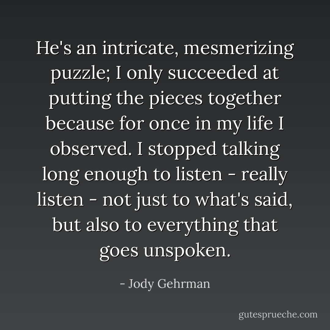 He's an intricate, mesmerizing puzzle; I only succeeded at putting the pieces together because for once in my life I observed. I stopped talking long enough to listen - really listen - not just to what's said, but also to everything that goes unspoken. - Jody Gehrman