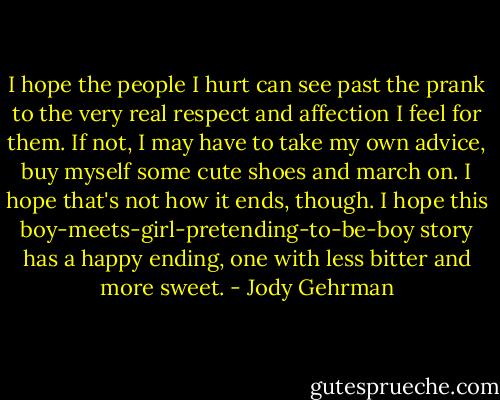 I hope the people I hurt can see past the prank to the very real respect and affection I feel for them. If not, I may have to take my own advice, buy myself some cute shoes and march on. I hope that's not how it ends, though. I hope this boy-meets-girl-pretending-to-be-boy story has a happy ending, one with less bitter and more sweet. - Jody Gehrman