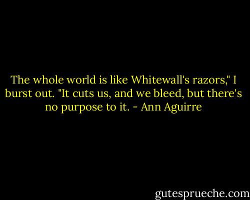 The whole world is like Whitewall's razors," I burst out. "It cuts us, and we bleed, but there's no purpose to it. - Ann Aguirre