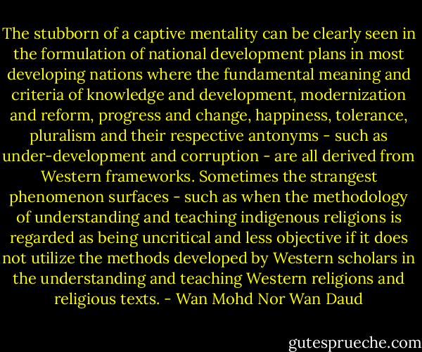The stubborn of a captive mentality can be clearly seen in the formulation of national development plans in most developing nations where the fundamental meaning and criteria of knowledge and development, modernization and reform, progress and change, happiness, tolerance, pluralism and their respective antonyms - such as under-development and corruption - are all derived from Western frameworks. Sometimes the strangest phenomenon surfaces - such as when the methodology of understanding and teaching indigenous religions is regarded as being uncritical and less objective if it does not utilize the methods developed by Western scholars in the understanding and teaching Western religions and religious texts. - Wan Mohd Nor Wan Daud