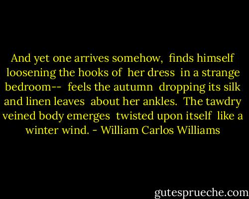 And yet one arrives somehow, <br />finds himself loosening the hooks of <br />her dress <br />in a strange bedroom-- <br />feels the autumn <br />dropping its silk and linen leaves <br />about her ankles. <br />The tawdry veined body emerges <br />twisted upon itself <br />like a winter wind. - William Carlos Williams