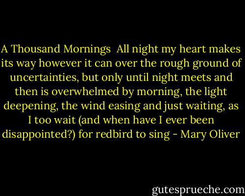 A Thousand Mornings<br /><br />All night my heart makes its way<br />however it can over the rough ground<br />of uncertainties, but only until night<br />meets and then is overwhelmed by<br />morning, the light deepening, the<br />wind easing and just waiting, as I<br />too wait (and when have I ever been<br />disappointed?) for redbird to sing - Mary Oliver