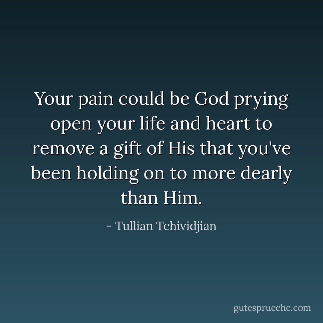 Your pain could be God prying open your life and heart to remove a gift of His that you've been holding on to more dearly than Him. - Tullian Tchividjian