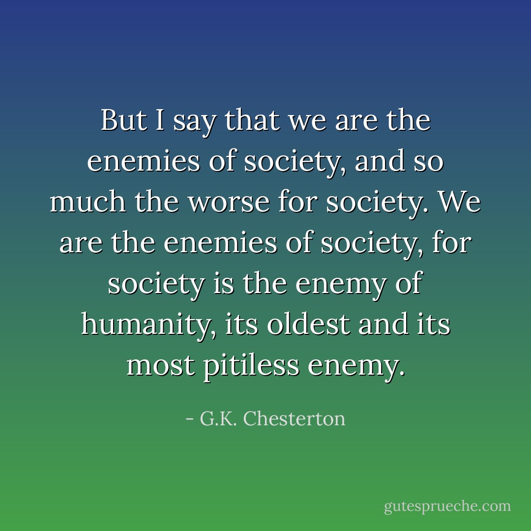 But I say that we are the enemies of society, and so much the worse for society. We are the enemies of society, for society is the enemy of humanity, its oldest and its most pitiless enemy. - G.K. Chesterton