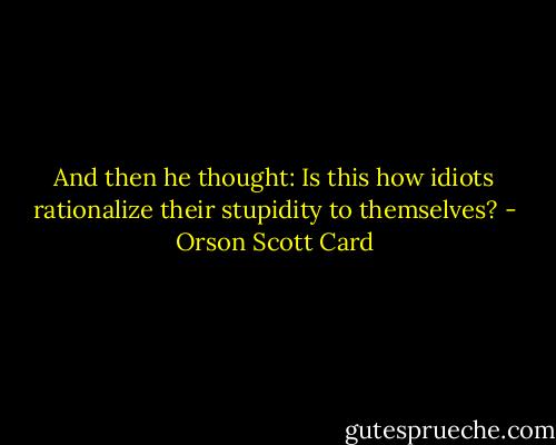 And then he thought: Is this how idiots rationalize their stupidity to themselves? - Orson Scott Card
