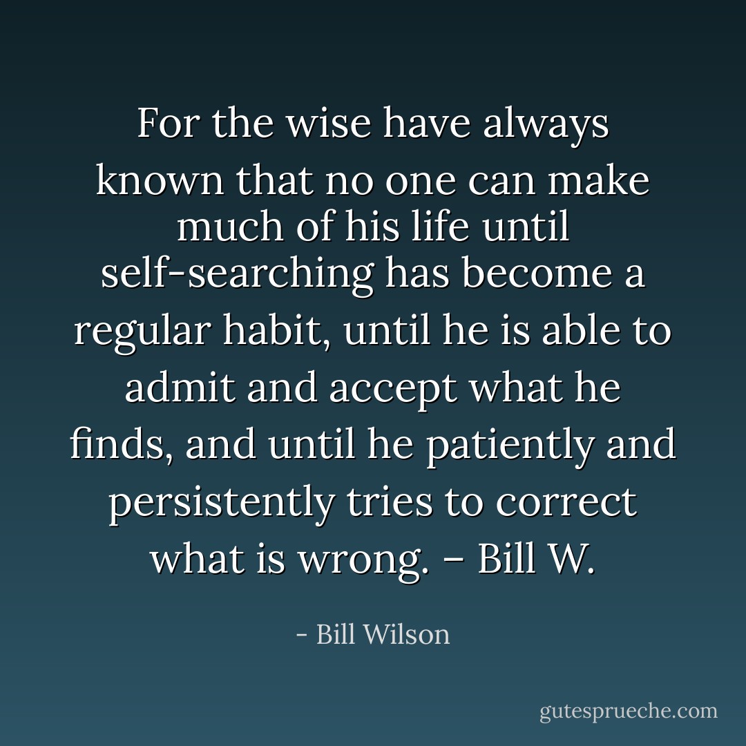 For the wise have always known that no one can make much of his life until self-searching has become a regular habit, until he is able to admit and accept what he finds, and until he patiently and persistently tries to correct what is wrong. – Bill W. - Bill Wilson