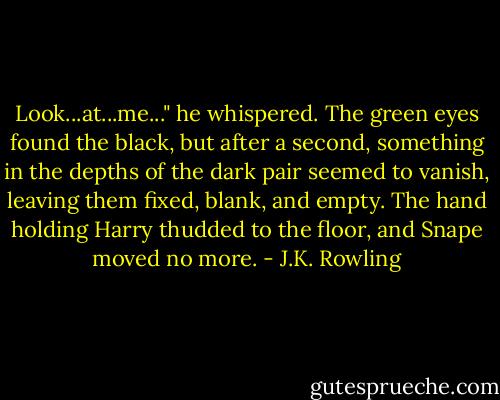 Look...at...me..." he whispered. The green eyes found the black, but after a second, something in the depths of the dark pair seemed to vanish, leaving them fixed, blank, and empty. The hand holding Harry thudded to the floor, and Snape moved no more. - J.K. Rowling