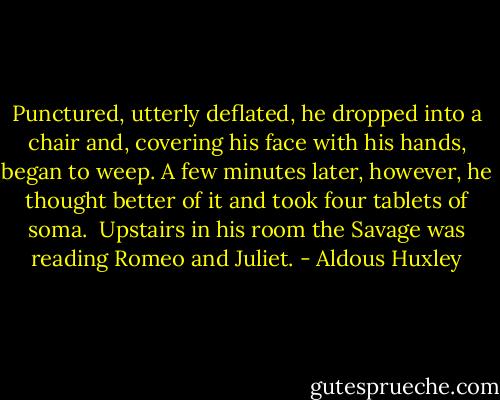 Punctured, utterly deflated, he dropped into a chair and, covering his face with his hands, began to weep. A few minutes later, however, he thought better of it and took four tablets of soma.<br /><br />Upstairs in his room the Savage was reading Romeo and Juliet. - Aldous Huxley