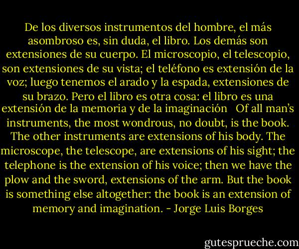 De los diversos instrumentos del hombre, el más asombroso es, sin duda, el libro. Los demás son extensiones de su cuerpo. El microscopio, el telescopio, son extensiones de su vista; el teléfono es extensión de la voz; luego tenemos el arado y la espada, extensiones de su brazo. Pero el libro es otra cosa: el libro es una extensión de la memoria y de la imaginación<br /><br /><br />Of all man’s instruments, the most wondrous, no doubt, is the book. The other instruments are extensions of his body. The microscope, the telescope, are extensions of his sight; the telephone is the extension of his voice; then we have the plow and the sword, extensions of the arm. But the book is something else altogether: the book is an extension of memory and imagination. - Jorge Luis Borges