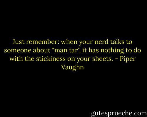 Just remember: when your nerd talks to someone about "man tar", it has nothing to do with the stickiness on your sheets. - Piper Vaughn