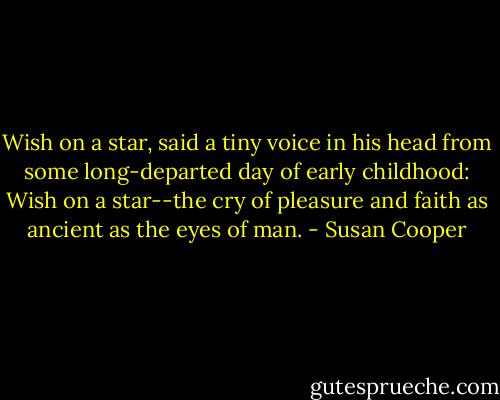 Wish on a star, said a tiny voice in his head from some long-departed day of early childhood: Wish on a star--the cry of pleasure and faith as ancient as the eyes of man. - Susan Cooper