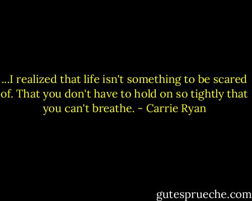 ...I realized that life isn't something to be scared of. That you don't have to hold on so tightly that you can't breathe. - Carrie Ryan
