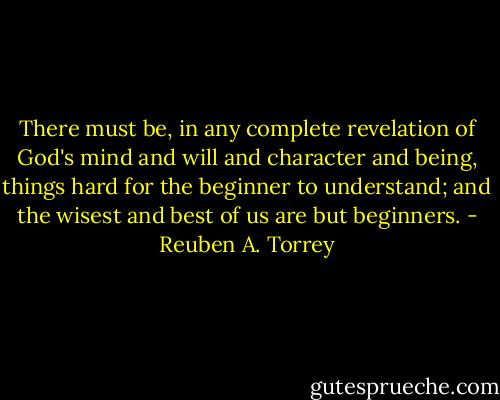 There must be, in any complete revelation of God's mind and will and character and being, things hard for the beginner to understand; and the wisest and best of us are but beginners. - Reuben A. Torrey