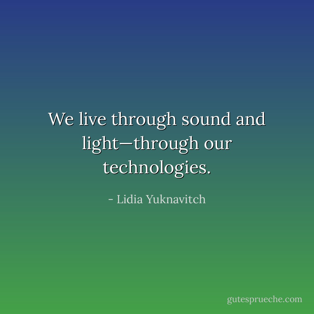 We live through sound and light—through our technologies. - Lidia Yuknavitch