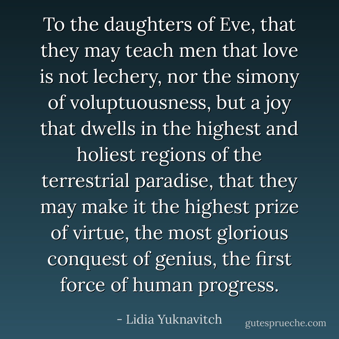 To the daughters of Eve, that they may teach men that love is not lechery, nor the simony of voluptuousness, but a joy that dwells in the highest and holiest regions of the terrestrial paradise, that they may make it the highest prize of virtue, the most glorious conquest of genius, the first force of human progress. - Lidia Yuknavitch